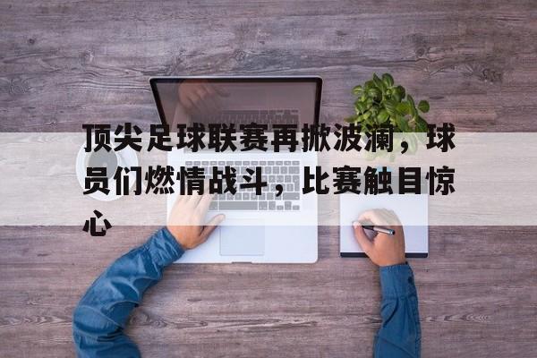 关于顶尖足球联赛再掀波澜，球员们燃情战斗，比赛触目惊心的信息